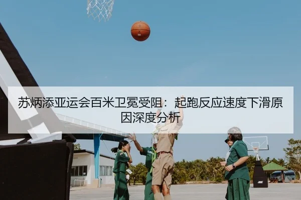 苏炳添亚运会百米卫冕受阻：起跑反应速度下滑原因深度分析